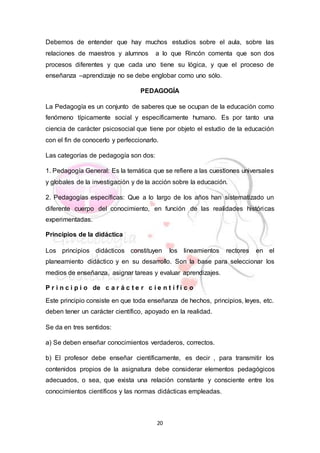 20
Debemos de entender que hay muchos estudios sobre el aula, sobre las
relaciones de maestros y alumnos a lo que Rincón comenta que son dos
procesos diferentes y que cada uno tiene su lógica, y que el proceso de
enseñanza –aprendizaje no se debe englobar como uno sólo.
PEDAGOGÍA
La Pedagogía es un conjunto de saberes que se ocupan de la educación como
fenómeno típicamente social y específicamente humano. Es por tanto una
ciencia de carácter psicosocial que tiene por objeto el estudio de la educación
con el fin de conocerlo y perfeccionarlo.
Las categorías de pedagogía son dos:
1. Pedagogía General: Es la temática que se refiere a las cuestiones universales
y globales de la investigación y de la acción sobre la educación.
2. Pedagogías específicas: Que a lo largo de los años han sistematizado un
diferente cuerpo del conocimiento, en función de las realidades históricas
experimentadas.
Principios de la didáctica
Los principios didácticos constituyen los lineamientos rectores en el
planeamiento didáctico y en su desarrollo. Son la base para seleccionar los
medios de enseñanza, asignar tareas y evaluar aprendizajes.
P r i n c i p i o de c a r á c t e r c i e n t í f i c o
Este principio consiste en que toda enseñanza de hechos, principios, leyes, etc.
deben tener un carácter científico, apoyado en la realidad.
Se da en tres sentidos:
a) Se deben enseñar conocimientos verdaderos, correctos.
b) El profesor debe enseñar científicamente, es decir , para transmitir los
contenidos propios de la asignatura debe considerar elementos pedagógicos
adecuados, o sea, que exista una relación constante y consciente entre los
conocimientos científicos y las normas didácticas empleadas.
 