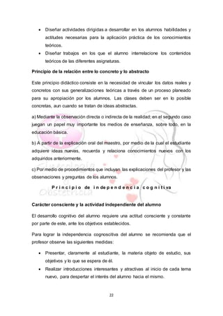22
 Diseñar actividades dirigidas a desarrollar en los alumnos habilidades y
actitudes necesarias para la aplicación práctica de los conocimientos
teóricos.
 Diseñar trabajos en los que el alumno interrelacione los contenidos
teóricos de las diferentes asignaturas.
Principio de la relación entre lo concreto y lo abstracto
Este principio didáctico consiste en la necesidad de vincular los datos reales y
concretos con sus generalizaciones teóricas a través de un proceso planeado
para su apropiación por los alumnos. Las clases deben ser en lo posible
concretas, aun cuando se tratan de ideas abstractas.
a) Mediante la observación directa o indirecta de la realidad; en el segundo caso
juegan un papel muy importante los medios de enseñanza, sobre todo, en la
educación básica.
b) A partir de la explicación oral del maestro, por medio de la cual el estudiante
adquiere ideas nuevas, recuerda y relaciona conocimientos nuevos con los
adquiridos anteriormente.
c) Por medio de procedimientos que incluyan las explicaciones del profesor y las
observaciones y preguntas de los alumnos.
P r i n c i p i o de i n de p e n d e n c i a c o g n i t i va
Carácter consciente y la actividad independiente del alumno
El desarrollo cognitivo del alumno requiere una actitud consciente y constante
por parte de este, ante los objetivos establecidos.
Para lograr la independencia cognoscitiva del alumno se recomienda que el
profesor observe las siguientes medidas:
 Presentar, claramente al estudiante, la materia objeto de estudio, sus
objetivos y lo que se espera de él.
 Realizar introducciones interesantes y atractivas al inicio de cada tema
nuevo, para despertar el interés del alumno hacia el mismo.
 