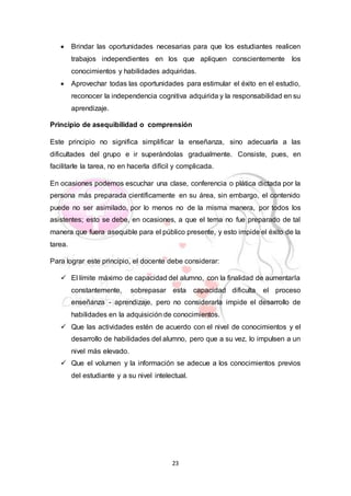 23
 Brindar las oportunidades necesarias para que los estudiantes realicen
trabajos independientes en los que apliquen conscientemente los
conocimientos y habilidades adquiridas.
 Aprovechar todas las oportunidades para estimular el éxito en el estudio,
reconocer la independencia cognitiva adquirida y la responsabilidad en su
aprendizaje.
Principio de asequibilidad o comprensión
Este principio no significa simplificar la enseñanza, sino adecuarla a las
dificultades del grupo e ir superándolas gradualmente. Consiste, pues, en
facilitarle la tarea, no en hacerla difícil y complicada.
En ocasiones podemos escuchar una clase, conferencia o plática dictada por la
persona más preparada científicamente en su área, sin embargo, el contenido
puede no ser asimilado, por lo menos no de la misma manera, por todos los
asistentes; esto se debe, en ocasiones, a que el tema no fue preparado de tal
manera que fuera asequible para el público presente, y esto impide el éxito de la
tarea.
Para lograr este principio, el docente debe considerar:
 El límite máximo de capacidad del alumno, con la finalidad de aumentarla
constantemente, sobrepasar esta capacidad dificulta el proceso
enseñanza - aprendizaje, pero no considerarla impide el desarrollo de
habilidades en la adquisición de conocimientos.
 Que las actividades estén de acuerdo con el nivel de conocimientos y el
desarrollo de habilidades del alumno, pero que a su vez, lo impulsen a un
nivel más elevado.
 Que el volumen y la información se adecue a los conocimientos previos
del estudiante y a su nivel intelectual.
 