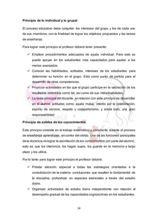 24
Principio de lo individual y lo grupal
El proceso educativo debe conjuntar los intereses del grupo y los de cada uno
de sus miembros, con la finalidad de lograr los objetivos propuestos y las tareas
de enseñanza.
Para lograr este principio el profesor deberá tener presente:
 Emplear procedimientos adecuados de ayuda individual. Para esto se
puede apoyar en los estudiantes más capacitados para ayudar a los
menos avanzados.
 Conocer las habilidades, actitudes, intereses de los estudiantes para
determinar su función en el grupo. Esto como punto de partida para el
desarrollo de otras competencias.
 Propiciar actividades en las que el grupo participe en la valoración de los
resultados obtenidos como tal, así como de sus individualidades.
 La tarea principal del docente en relación con este principio es desarrollar
en el alumno actitudes como: ayuda mutua, interés por la colaboración,
espíritu de servicio, respeto y compañerismo, y sobre todo, una gran
responsabilidad
Principio de solidez de los conocimientos
Este principio consiste en el trabajo sistemático y consciente durante el proceso
de enseñanza aprendizaje, en contra del olvido. Una de las funciones principales
de la docencia es lograr la asimilación de los conocimientos por parte del alumno,
esto es, que los interiorice, los hagan suyos, los guarde en la memoria a largo
plazo y los utilice.
Por lo tanto para lograr este principio el profesor deberá:
 Prestar atención especial a todas las estrategias orientadas a la
consolidación de la materia: conclusiones que resalten lo fundamental de
la disciplina, profundizar en aspectos esenciales a través del estudio
diario.
 Organizar actividades de estudio diario independiente con relación al
desempeño gradual de las capacidades cognoscitivas en los estudiantes.
 