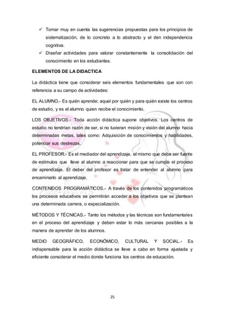 25
 Tomar muy en cuenta las sugerencias propuestas para los principios de
sistematización, de lo concreto a lo abstracto y el den independencia
cognitiva.
 Diseñar actividades para valorar constantemente la consolidación del
conocimiento en los estudiantes.
ELEMENTOS DE LA DIDACTICA
La didáctica tiene que considerar seis elementos fundamentales que son con
referencia a su campo de actividades:
EL ALUMNO.- Es quién aprende; aquel por quién y para quién existe los centros
de estudio, y es el alumno quien recibe el conocimiento.
LOS OBJETIVOS.- Toda acción didáctica supone objetivos. Los centros de
estudio no tendrían razón de ser, si no tuvieran misión y visión del alumno hacia
determinadas metas, tales como: Adquisición de conocimientos y habilidades,
potenciar sus destrezas.
EL PROFESOR.- Es el mediador del aprendizaje, el mismo que debe ser fuente
de estímulos que lleve al alumno a reaccionar para que se cumpla el proceso
de aprendizaje. El deber del profesor es tratar de entender al alumno para
encaminarlo al aprendizaje.
CONTENIDOS PROGRAMÁTICOS.- A través de los contenidos programáticos
los procesos educativos se permitirán acceder a los objetivos que se plantean
una determinada carrera, o especialización.
MÉTODOS Y TÉCNICAS.- Tanto los métodos y las técnicas son fundamentales
en el proceso del aprendizaje y deben estar lo más cercanas posibles a la
manera de aprender de los alumnos.
MEDIO GEOGRÁFICO, ECONÓMICO, CULTURAL Y SOCIAL.- Es
indispensable para la acción didáctica se lleve a cabo en forma ajustada y
eficiente considerar el medio donde funciona los centros de educación.
 