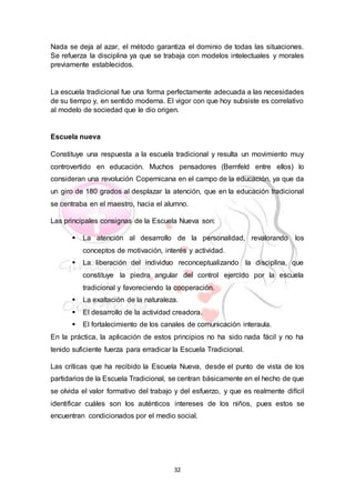 32
Nada se deja al azar, el método garantiza el dominio de todas las situaciones.
Se refuerza la disciplina ya que se trabaja con modelos intelectuales y morales
previamente establecidos.
La escuela tradicional fue una forma perfectamente adecuada a las necesidades
de su tiempo y, en sentido moderna. El vigor con que hoy subsiste es correlativo
al modelo de sociedad que le dio origen.
Escuela nueva
Constituye una respuesta a la escuela tradicional y resulta un movimiento muy
controvertido en educación. Muchos pensadores (Bernfeld entre ellos) lo
consideran una revolución Copernicana en el campo de la educación, ya que da
un giro de 180 grados al desplazar la atención, que en la educación tradicional
se centraba en el maestro, hacia el alumno.
Las principales consignas de la Escuela Nueva son:
 La atención al desarrollo de la personalidad, revalorando los
conceptos de motivación, interés y actividad.
 La liberación del individuo reconceptualizando la disciplina, que
constituye la piedra angular del control ejercido por la escuela
tradicional y favoreciendo la cooperación.
 La exaltación de la naturaleza.
 El desarrollo de la actividad creadora.
 El fortalecimiento de los canales de comunicación interaula.
En la práctica, la aplicación de estos principios no ha sido nada fácil y no ha
tenido suficiente fuerza para erradicar la Escuela Tradicional.
Las críticas que ha recibido la Escuela Nueva, desde el punto de vista de los
partidarios de la Escuela Tradicional, se centran básicamente en el hecho de que
se olvida el valor formativo del trabajo y del esfuerzo, y que es realmente difícil
identificar cuáles son los auténticos intereses de los niños, pues estos se
encuentran condicionados por el medio social.
 