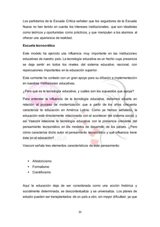 33
Los partidarios de la Escuela Crítica señalan que los seguidores de la Escuela
Nueva no han tenido en cuenta los intereses institucionales; que son idealistas
como teóricos y oportunistas como prácticos, y que manipulan a los alumnos al
ofrecer una apariencia de realidad.
Escuela tecnocrática
Este modelo ha ejercido una influencia muy importante en las instituciones
educativas de nuestro país. La tecnología educativa es un hecho cuya presencia
se deja sentir en todos los niveles del sistema educativo nacional, con
repercusiones importantes en la educación superior.
Esta corriente ha contado con un gran apoyo para su difusión e implementación
en nuestras instituciones educativas.
¿Pero qué es la tecnología educativa, y cuáles son los supuestos que apoya?
Para entender la influencia de la tecnología educativa, debemos situarla en
relación al proceso de modernización que a partir de los años cincuenta
caracteriza la educación en América Latina. Como ya hemos señalado, la
educación está directamente relacionada con el acontecer del sistema social, y
así Vasconi relaciona la tecnología educativa con la presencia creciente del
pensamiento tecnocrático en los modelos de desarrollo de los países. ¿Pero
cómo caracteriza dicho autor el pensamiento tecnocrático y qué influencia tiene
éste en el educación?
Vasconi señala tres elementos característicos de este pensamiento:
 Ahistoricismo
 Formalismo
 Cientificismo
Aquí la educación deja de ser considerada como una acción histórica y
socialmente determinada, se descontextualiza y se universaliza. Los planes de
estudio pueden ser transplantados de un país a otro, sin mayor dificultad, ya que
 