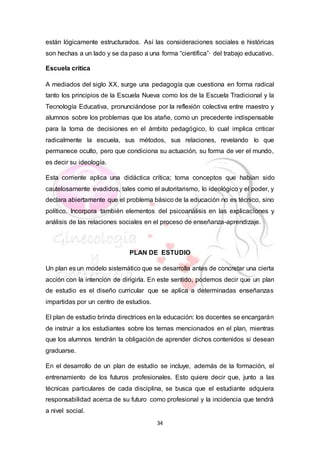 34
están lógicamente estructurados. Así las consideraciones sociales e históricas
son hechas a un lado y se da paso a una forma “científica”· del trabajo educativo.
Escuela crítica
A mediados del siglo XX, surge una pedagogía que cuestiona en forma radical
tanto los principios de la Escuela Nueva como los de la Escuela Tradicional y la
Tecnología Educativa, pronunciándose por la reflexión colectiva entre maestro y
alumnos sobre los problemas que los atañe, como un precedente indispensable
para la toma de decisiones en el ámbito pedagógico, lo cual implica criticar
radicalmente la escuela, sus métodos, sus relaciones, revelando lo que
permanece oculto, pero que condiciona su actuación, su forma de ver el mundo,
es decir su ideología.
Esta corriente aplica una didáctica crítica; toma conceptos que habían sido
cautelosamente evadidos, tales como el autoritarismo, lo ideológico y el poder, y
declara abiertamente que el problema básico de la educación no es técnico, sino
político. Incorpora también elementos del psicoanálisis en las explicaciones y
análisis de las relaciones sociales en el proceso de enseñanza-aprendizaje.
PLAN DE ESTUDIO
Un plan es un modelo sistemático que se desarrolla antes de concretar una cierta
acción con la intención de dirigirla. En este sentido, podemos decir que un plan
de estudio es el diseño curricular que se aplica a determinadas enseñanzas
impartidas por un centro de estudios.
El plan de estudio brinda directrices en la educación: los docentes se encargarán
de instruir a los estudiantes sobre los temas mencionados en el plan, mientras
que los alumnos tendrán la obligación de aprender dichos contenidos si desean
graduarse.
En el desarrollo de un plan de estudio se incluye, además de la formación, el
entrenamiento de los futuros profesionales. Esto quiere decir que, junto a las
técnicas particulares de cada disciplina, se busca que el estudiante adquiera
responsabilidad acerca de su futuro como profesional y la incidencia que tendrá
a nivel social.
 