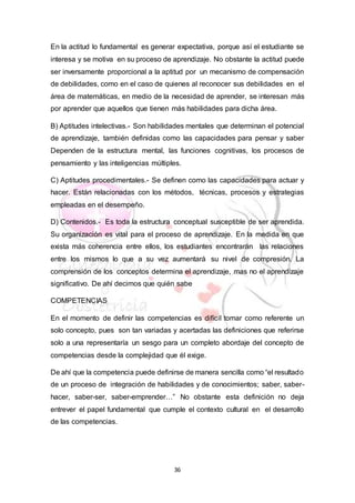 36
En la actitud lo fundamental es generar expectativa, porque así el estudiante se
interesa y se motiva en su proceso de aprendizaje. No obstante la actitud puede
ser inversamente proporcional a la aptitud por un mecanismo de compensación
de debilidades, como en el caso de quienes al reconocer sus debilidades en el
área de matemáticas, en medio de la necesidad de aprender, se interesan más
por aprender que aquellos que tienen más habilidades para dicha área.
B) Aptitudes intelectivas.- Son habilidades mentales que determinan el potencial
de aprendizaje, también definidas como las capacidades para pensar y saber
Dependen de la estructura mental, las funciones cognitivas, los procesos de
pensamiento y las inteligencias múltiples.
C) Aptitudes procedimentales.- Se definen como las capacidades para actuar y
hacer. Están relacionadas con los métodos, técnicas, procesos y estrategias
empleadas en el desempeño.
D) Contenidos.- Es toda la estructura conceptual susceptible de ser aprendida.
Su organización es vital para el proceso de aprendizaje. En la medida en que
exista más coherencia entre ellos, los estudiantes encontrarán las relaciones
entre los mismos lo que a su vez aumentará su nivel de compresión. La
comprensión de los conceptos determina el aprendizaje, mas no el aprendizaje
significativo. De ahí decimos que quién sabe
COMPETENCIAS
En el momento de definir las competencias es difícil tomar como referente un
solo concepto, pues son tan variadas y acertadas las definiciones que referirse
solo a una representaría un sesgo para un completo abordaje del concepto de
competencias desde la complejidad que él exige.
De ahí que la competencia puede definirse de manera sencilla como “el resultado
de un proceso de integración de habilidades y de conocimientos; saber, saber-
hacer, saber-ser, saber-emprender…” No obstante esta definición no deja
entrever el papel fundamental que cumple el contexto cultural en el desarrollo
de las competencias.
 