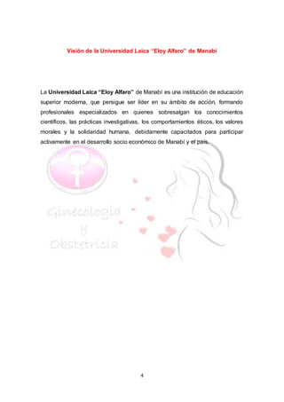 4
Visión de la Universidad Laica “Eloy Alfaro” de Manabí
La Universidad Laica “Eloy Alfaro” de Manabí es una institución de educación
superior moderna, que persigue ser líder en su ámbito de acción, formando
profesionales especializados en quienes sobresalgan los conocimientos
científicos, las prácticas investigativas, los comportamientos éticos, los valores
morales y la solidaridad humana, debidamente capacitados para participar
activamente en el desarrollo socio económico de Manabí y el país.
 