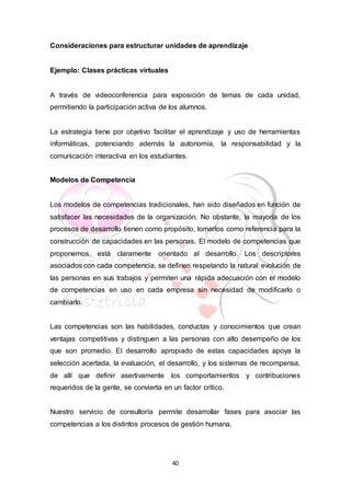 40
Consideraciones para estructurar unidades de aprendizaje
Ejemplo: Clases prácticas virtuales
A través de videoconferencia para exposición de temas de cada unidad,
permitiendo la participación activa de los alumnos.
La estrategia tiene por objetivo facilitar el aprendizaje y uso de herramientas
informáticas, potenciando además la autonomía, la responsabilidad y la
comunicación interactiva en los estudiantes.
Modelos de Competencia
Los modelos de competencias tradicionales, han sido diseñados en función de
satisfacer las necesidades de la organización. No obstante, la mayoría de los
procesos de desarrollo tienen como propósito, tomarlos como referencia para la
construcción de capacidades en las personas. El modelo de competencias que
proponemos, está claramente orientado al desarrollo. Los descriptores
asociados con cada competencia, se definen respetando la natural evolución de
las personas en sus trabajos y permiten una rápida adecuación con el modelo
de competencias en uso en cada empresa sin necesidad de modificarlo o
cambiarlo.
Las competencias son las habilidades, conductas y conocimientos que crean
ventajas competitivas y distinguen a las personas con alto desempeño de los
que son promedio. El desarrollo apropiado de estas capacidades apoya la
selección acertada, la evaluación, el desarrollo, y los sistemas de recompensa,
de allí que definir asertivamente los comportamientos y contribuciones
requeridos de la gente, se convierta en un factor crítico.
Nuestro servicio de consultoría permite desarrollar fases para asociar las
competencias a los distintos procesos de gestión humana.
 