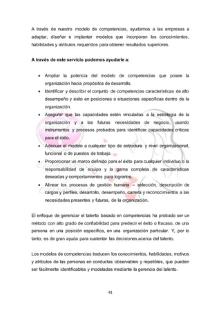 41
A través de nuestro modelo de competencias, ayudamos a las empresas a
adaptar, diseñar e implantar modelos que incorporan los conocimientos,
habilidades y atributos requeridos para obtener resultados superiores.
A través de este servicio podemos ayudarle a:
 Ampliar la potencia del modelo de competencias que posee la
organización hacia propósitos de desarrollo.
 Identificar y describir el conjunto de competencias características de alto
desempeño y éxito en posiciones o situaciones específicas dentro de la
organización.
 Asegurar que las capacidades estén vinculadas a la estrategia de la
organización y a las futuras necesidades de negocio, usando
instrumentos y procesos probados para identificar capacidades críticas
para el éxito.
 Adecuar el modelo a cualquier tipo de estructura y nivel organizacional,
funcional o de puestos de trabajo.
 Proporcionar un marco definido para el éxito para cualquier individuo o la
responsabilidad de equipo y la gama completa de características
deseadas y comportamientos para lograrlos.
 Alinear los procesos de gestión humana – selección, descripción de
cargos y perfiles, desarrollo, desempeño, carrera y reconocimientos a las
necesidades presentes y futuras, de la organización.
El enfoque de gerenciar el talento basado en competencias ha probado ser un
método con alto grado de confiabilidad para predecir el éxito o fracaso, de una
persona en una posición específica, en una organización particular. Y, por lo
tanto, es de gran ayuda para sustentar las decisiones acerca del talento.
Los modelos de competencias traducen los conocimientos, habilidades, motivos
y atributos de las personas en conductas observables y repetibles, que pueden
ser fácilmente identificables y modeladas mediante la gerencia del talento.
 