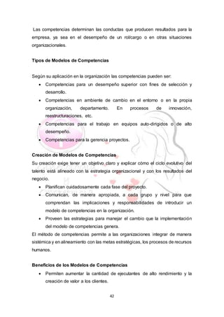 42
Las competencias determinan las conductas que producen resultados para la
empresa, ya sea en el desempeño de un rol/cargo o en otras situaciones
organizacionales.
Tipos de Modelos de Competencias
Según su aplicación en la organización las competencias pueden ser:
 Competencias para un desempeño superior con fines de selección y
desarrollo.
 Competencias en ambiente de cambio en el entorno o en la propia
organización, departamento. En procesos de innovación,
reestructuraciones, etc.
 Competencias para el trabajo en equipos auto-dirigidos o de alto
desempeño.
 Competencias para la gerencia proyectos.
Creación de Modelos de Competencias
Su creación exige tener un objetivo claro y explicar cómo el ciclo evolutivo del
talento está alineado con la estrategia organizacional y con los resultados del
negocio.
 Planifican cuidadosamente cada fase del proyecto.
 Comunican, de manera apropiada, a cada grupo y nivel para que
comprendan las implicaciones y responsabilidades de introducir un
modelo de competencias en la organización.
 Proveen las estrategias para manejar el cambio que la implementación
del modelo de competencias genera.
El método de competencias permite a las organizaciones integrar de manera
sistémica y en alineamiento con las metas estratégicas, los procesos de recursos
humanos.
Beneficios de los Modelos de Competencias
 Permiten aumentar la cantidad de ejecutantes de alto rendimiento y la
creación de valor a los clientes.
 