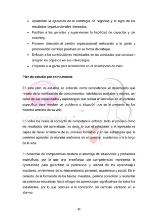 43
 Apalancan la ejecución de la estrategia de negocios y el logro de los
resultados organizacionales deseados.
 Facilitan a los gerentes y supervisores la habilidad de capacitar y dar
coaching.
 Proveen dirección al cambio organizacional enfocando a la gente y
promoviendo cambios positivos en su forma de trabajar.
 Enfocan a los contribuidores individuales en las conductas que conducen
a lograr los objetivos en sus roles/cargos.
 Preparan a la gente para la transición en el desempeño de roles.
Plan de estudio por competencia
En este plan de estudios se entiende como competencia al desempeño que
resulta de la movilización de conocimientos, habilidades actitudes y valores, así
como de sus capacidadesy experiencias que realiza un individuo en un contexto
especifico, para resolver un problema o situación que se le presente en los
distintos ámbitos de su vida.
En todos los casos el concepto de competencia enfatiza tanto el proceso como
los resultados del aprendizaje, es decir, lo que el estudiante o el egresado es
capaz de hacer al término de su proceso formativo y en las estrategias que le
permiten aprender de manera autónoma en el contexto académico y a lo largo
de la vida.
El desarrollo de competencias destaca el abordaje de situaciones y problemas
específicos, por lo que una enseñanza por competencias representa la
oportunidad para garantizar la pertinencia y utilidad de los aprendizajes
escolares, en términos de su trascendencia personal, académica y social. En el
contexto de la formación de los futuros maestros, permite consolidar y reorientar
las prácticas educativas hacia el logro de aprendizajes significativos de todos los
estudiantes, por lo que conduce a la concreción del currículo centrado en el
alumno.
 