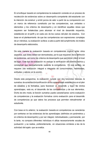 44
En el enfoque basado en competencias la evaluación consiste en un proceso de
recolección de evidencias sobre un desempeño competente del estudiante con
la intención de construir y emitir juicios de valor a partir de su comparación con
un marco de referencia constituido por las competencias, sus unidades o
elementos y los criterios de desempeño y en identificar aquellas áreas que
requieren ser fortalecidas para alcanzar el nivel de desarrollo requerido,
establecido en el perfil y en cada uno de los cursos del plan de estudios. Con
base en el planteamiento de que las competencias son expresiones complejas
de un individuo, su evaluación se lleva a cabo a partir del cumplimiento de niveles
de desempeño elaborados.
De esta manera la evaluación basada en competencias implica, entre otros
aspectos, que éstas deben ser demostradas, por lo que requieren de la definición
de evidencias, así como los criterios de desempeño que permitirán inferir el nivel
de logro. Este tipo de evaluación no excluye la verificación del dominio teórico y
conceptual que necesariamente sustenta la competencia. En ese sentido, se
requiere una evaluación integral e integrada de conocimientos, habilidades,
actitudes y valores en la acción.
Desde esta perspectiva, la evaluación cumple con dos funciones básicas, la
sumativa de acreditación/certificación de los aprendizajes establecidos en el plan
de estudios y la formativa, para favorecer el desarrollo y logro de dichos
aprendizajes; esto es, el desarrollo de las competencias y de sus elementos.
Dicho de otro modo, la función sumativa puede caracterizarse como evaluación
de competencias y la evaluación formativa como evaluación para el desarrollo
de competencias ya que valora los procesos que permiten retroalimentar al
estudiante.
Con base en lo anterior, la evaluación basada en competencias se caracteriza
por centrarse en las evidencias de los aprendizajes (definidos en parámetros y
en criterios de desempeño) y por ser integral, individualizada y permanente; por
lo tanto, no compara diferentes individuos ni utiliza necesariamente escalas de
puntuación y se realiza, preferentemente, en situaciones similares a las de la
actividad del sujeto que se evalúa.
 