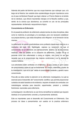 46
Además del padre del término que nos ocupa tenemos que subrayar que, a lo
largo de la Historia, han existido otros epistemólogos de gran importancia como
es el caso de Bertrand Russell que logró obtener un Premio Nobel en el ámbito
de la Literatura, que ofreció importantes trabajos en la filosofía analítica y que,
dentro de la ciencia que abordamos, se convirtió en uno de los principales
representantes del llamado neopositivismo lógico
Conocimiento en Enfermería:
En el pasado la profesión de enfermería adopto teorías de otras disciplinas, tales
como la medicina, la psicología y la sociología, pero era necesario establecer
sus propias teorías y que estas disciplinas solo influyeran en la formación de las
mismas.
La enfermería ha venido practicándose como profesión desde hace más de un a
mediados del siglo XIX, Nightingale, expreso su convicción de que el
conocimiento de la Enfermería era intrínsecamente distinto a la de las ciencias
medicas", esto es notable en la actuación de enfermería, cuando no ve al
paciente como una enfermedad o como un órgano, sino como un ser que
necesita que se le proporcionen las mejores condiciones y se le atienda de
manera holística.
Las actividades están centradas en el individuo, ya que, posee un gran cuerpo
de conocimientos sobre el cual se fundamente su ciencia, obtenidos a través de
la investigación, que es la que "valida el conocimiento existente y genera nuevo
conocimiento.
Para ello se debe centrar la atención en la enfermería investigadora, la cual es
esencial para el desarrollo del "conocimiento científico que permite proporcionar
cuidados de salud basados en la evidencia, requiere el estudio de conductas con
metodologías variadas para describir, experimentar, predecir y controlar
fenómenos esenciales para enfermería.
La Investigación de enfermería es una forma de testificar la realidad que requiere
destreza en el pensamiento concreto y el pensamiento abstracto.
Esto es importantes para el desarrollo del Conocimiento en Enfermería. Ese
proceso de ideas o pensamientos son usados en la practica enfermera
 