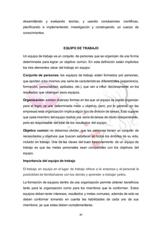 47
desarrollando y evaluando teorías, y usando conclusiones científicas,
planificando e implementando investigación y construyendo un cuerpo de
conocimientos.
EQUIPO DE TRABAJO
Un equipo de trabajo es un conjunto de personas que se organizan de una forma
determinada para lograr un objetivo común. En esta definición están implícitos
los tres elementos clave del trabajo en equipo:
Conjunto de personas: los equipos de trabajo están formados por personas,
que aportan a los mismos una serie de características diferenciales (experiencia,
formación, personalidad, aptitudes, etc.), que van a influir decisivamente en los
resultados que obtengan esos equipos.
Organización: existen diversas formas en las que un equipo se puede organizar
para el logro de una determinada meta u objetivo, pero, por lo general, en las
empresas esta organización implica algún tipo de división de tareas. Esto supone
que cada miembro del equipo realiza una serie de tareas de modo independiente,
pero es responsable del total de los resultados del equipo.
Objetivo común: no debemos olvidar, que las personas tienen un conjunto de
necesidades y objetivos que buscan satisfacer en todos los ámbitos de su vida,
incluido en trabajo. Una de las claves del buen funcionamiento de un equipo de
trabajo es que las metas personales sean compatibles con los objetivos del
equipo.
Importancia del equipo de trabajo
El trabajo en equipo en el lugar de trabajo ofrece a la empresa y al personal la
posibilidad de familiarizarse con los demás y aprender a trabajar juntos.
La formación de equipos dentro de una organización permite obtener beneficios
tanto para la organización como para los miembros que la conforman. Estos
equipos deben tener intereses, resultados y metas comunes; además de esto se
deben conformar tomando en cuenta las habilidades de cada uno de sus
miembros; ya que estas deben complementarse.
 