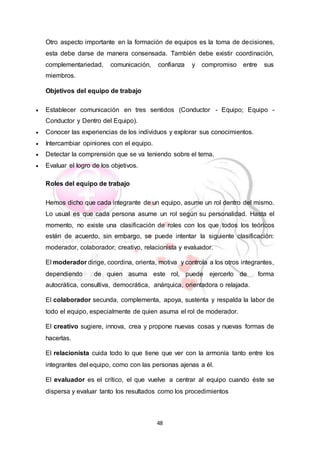48
Otro aspecto importante en la formación de equipos es la toma de decisiones,
esta debe darse de manera consensada. También debe existir coordinación,
complementariedad, comunicación, confianza y compromiso entre sus
miembros.
Objetivos del equipo de trabajo
 Establecer comunicación en tres sentidos (Conductor - Equipo; Equipo -
Conductor y Dentro del Equipo).
 Conocer las experiencias de los individuos y explorar sus conocimientos.
 Intercambiar opiniones con el equipo.
 Detectar la comprensión que se va teniendo sobre el tema.
 Evaluar el logro de los objetivos.
Roles del equipo de trabajo
Hemos dicho que cada integrante de un equipo, asume un rol dentro del mismo.
Lo usual es que cada persona asume un rol según su personalidad. Hasta el
momento, no existe una clasificación de roles con los que todos los teóricos
estén de acuerdo, sin embargo, se puede intentar la siguiente clasificación:
moderador, colaborador, creativo, relacionista y evaluador.
El moderador dirige, coordina, orienta, motiva y controla a los otros integrantes,
dependiendo de quien asuma este rol, puede ejercerlo de forma
autocrática, consultiva, democrática, anárquica, orientadora o relajada.
El colaborador secunda, complementa, apoya, sustenta y respalda la labor de
todo el equipo, especialmente de quien asuma el rol de moderador.
El creativo sugiere, innova, crea y propone nuevas cosas y nuevas formas de
hacerlas.
El relacionista cuida todo lo que tiene que ver con la armonía tanto entre los
integrantes del equipo, como con las personas ajenas a él.
El evaluador es el crítico, el que vuelve a centrar al equipo cuando éste se
dispersa y evaluar tanto los resultados como los procedimientos
 