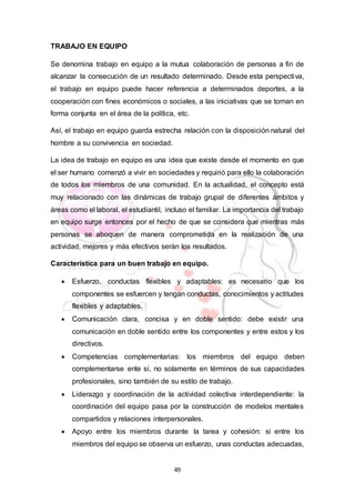 49
TRABAJO EN EQUIPO
Se denomina trabajo en equipo a la mutua colaboración de personas a fin de
alcanzar la consecución de un resultado determinado. Desde esta perspectiva,
el trabajo en equipo puede hacer referencia a determinados deportes, a la
cooperación con fines económicos o sociales, a las iniciativas que se toman en
forma conjunta en el área de la política, etc.
Así, el trabajo en equipo guarda estrecha relación con la disposición natural del
hombre a su convivencia en sociedad.
La idea de trabajo en equipo es una idea que existe desde el momento en que
el ser humano comenzó a vivir en sociedades y requirió para ello la colaboración
de todos los miembros de una comunidad. En la actualidad, el concepto está
muy relacionado con las dinámicas de trabajo grupal de diferentes ámbitos y
áreas como el laboral, el estudiantil, incluso el familiar. La importancia del trabajo
en equipo surge entonces por el hecho de que se considera que mientras más
personas se aboquen de manera comprometida en la realización de una
actividad, mejores y más efectivos serán los resultados.
Característica para un buen trabajo en equipo.
 Esfuerzo, conductas flexibles y adaptables: es necesario que los
componentes se esfuercen y tengan conductas, conocimientos y actitudes
flexibles y adaptables.
 Comunicación clara, concisa y en doble sentido: debe existir una
comunicación en doble sentido entre los componentes y entre estos y los
directivos.
 Competencias complementarias: los miembros del equipo deben
complementarse ente sí, no solamente en términos de sus capacidades
profesionales, sino también de su estilo de trabajo.
 Liderazgo y coordinación de la actividad colectiva interdependiente: la
coordinación del equipo pasa por la construcción de modelos mentales
compartidos y relaciones interpersonales.
 Apoyo entre los miembros durante la tarea y cohesión: si entre los
miembros del equipo se observa un esfuerzo, unas conductas adecuadas,
 