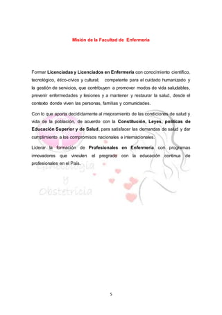5
Misión de la Facultad de Enfermeria
Formar Licenciadas y Licenciados en Enfermería con conocimiento científico,
tecnológico, ético-cívico y cultural; competente para el cuidado humanizado y
la gestión de servicios, que contribuyen a promover modos de vida saludables,
prevenir enfermedades y lesiones y a mantener y restaurar la salud, desde el
contexto donde viven las personas, familias y comunidades.
Con lo que aporta decididamente al mejoramiento de las condiciones de salud y
vida de la población, de acuerdo con la Constitución, Leyes, políticas de
Educación Superior y de Salud, para satisfacer las demandas de salud y dar
cumplimiento a los compromisos nacionales e internacionales.
Liderar la formación de Profesionales en Enfermería con programas
innovadores que vinculen el pregrado con la educación continua de
profesionales en el País.
 