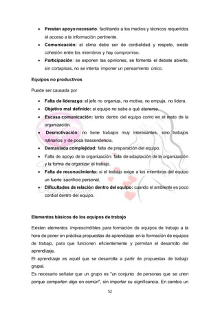 52
 Prestan apoyo necesario: facilitando a los medios y técnicos requeridos
el acceso a la información pertinente.
 Comunicación: el clima debe ser de cordialidad y respeto, existe
cohesión entre los miembros y hay compromiso.
 Participación: se exponen las opiniones, se fomenta el debate abierto,
sin cortapisas, no se intenta imponer un pensamiento único.
Equipos no productivos
Puede ser causada por
 Falta de liderazgo: el jefe no organiza, no motiva, no empuja, no lidera.
 Objetivo mal definido: el equipo no sabe a qué atenerse.
 Escasa comunicación: tanto dentro del equipo como en el resto de la
organización.
 Desmotivación: no tiene trabajos muy interesantes, sino trabajos
rutinarios y de poca trascendencia.
 Demasiada complejidad: falta de preparación del equipo.
 Falta de apoyo de la organización: falla de adaptación de la organización
y la forma de organizar el trabajo.
 Falta de reconocimiento: si el trabajo exige a los miembros del equipo
un fuerte sacrificio personal.
 Dificultades de relación dentro del equipo: cuando el ambiente es poco
cordial dentro del equipo.
Elementos básicos de los equipos de trabajo
Existen elementos imprescindibles para formación de equipos de trabajo a la
hora de poner en práctica propuestas de aprendizaje en la formación de equipos
de trabajo, para que funcionen eficientemente y permitan el desarrollo del
aprendizaje.
El aprendizaje es aquél que se desarrolla a partir de propuestas de trabajo
grupal.
Es necesario señalar que un grupo es "un conjunto de personas que se unen
porque comparten algo en común", sin importar su significancia. En cambio un
 