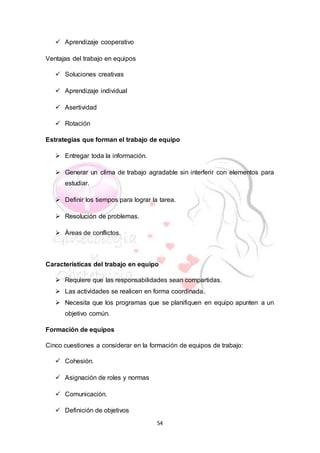 54
 Aprendizaje cooperativo
Ventajas del trabajo en equipos
 Soluciones creativas
 Aprendizaje individual
 Asertividad
 Rotación
Estrategias que forman el trabajo de equipo
 Entregar toda la información.
 Generar un clima de trabajo agradable sin interferir con elementos para
estudiar.
 Definir los tiempos para lograr la tarea.
 Resolución de problemas.
 Áreas de conflictos.
Características del trabajo en equipo
 Requiere que las responsabilidades sean compartidas.
 Las actividades se realicen en forma coordinada.
 Necesita que los programas que se planifiquen en equipo apunten a un
objetivo común.
Formación de equipos
Cinco cuestiones a considerar en la formación de equipos de trabajo:
 Cohesión.
 Asignación de roles y normas
 Comunicación.
 Definición de objetivos
 
