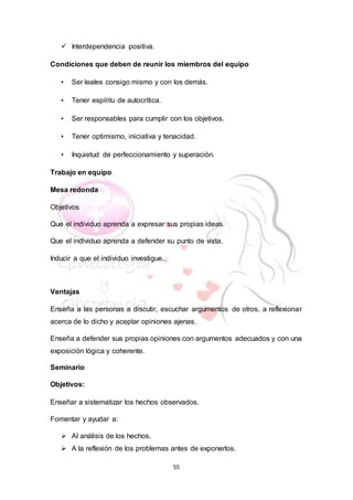55
 Interdependencia positiva.
Condiciones que deben de reunir los miembros del equipo
• Ser leales consigo mismo y con los demás.
• Tener espíritu de autocrítica.
• Ser responsables para cumplir con los objetivos.
• Tener optimismo, iniciativa y tenacidad.
• Inquietud de perfeccionamiento y superación.
Trabajo en equipo
Mesa redonda
Objetivos
Que el individuo aprenda a expresar sus propias ideas.
Que el individuo aprenda a defender su punto de vista.
Inducir a que el individuo investigue.
Ventajas
Enseña a las personas a discutir, escuchar argumentos de otros, a reflexionar
acerca de lo dicho y aceptar opiniones ajenas.
Enseña a defender sus propias opiniones con argumentos adecuados y con una
exposición lógica y coherente.
Seminario
Objetivos:
Enseñar a sistematizar los hechos observados.
Fomentar y ayudar a:
 Al análisis de los hechos.
 A la reflexión de los problemas antes de exponerlos.
 
