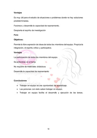 56
Ventajas
Es muy útil para el estudio de situaciones o problemas donde no hay soluciones
predeterminadas.
Favorece y desarrolla la capacidad de razonamiento.
Despierta el espíritu de investigación
Foro
Objetivos:
Permite la libre expresión de ideas de todos los miembros del equipo. Propicia la
integración, el espíritu crítico y participativo.
Ventajas
La participación de todos los miembros del equipo.
Se profundiza en el tema.
No requiere de materiales didácticos
Desarrolla la capacidad de razonamiento
Conclusiones
 Trabajar en equipo es una oportunidad de aprendizaje.
 Las personas con éxito saben trabajar en equipo.
 Trabajar en equipo facilita el desarrollo y ejecución de las tareas.
 