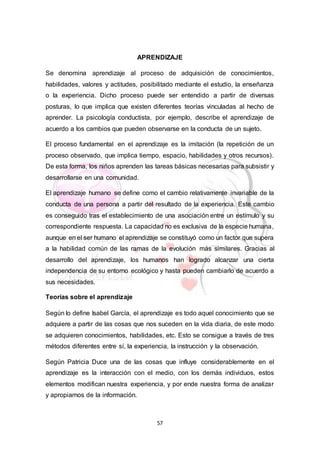57
APRENDIZAJE
Se denomina aprendizaje al proceso de adquisición de conocimientos,
habilidades, valores y actitudes, posibilitado mediante el estudio, la enseñanza
o la experiencia. Dicho proceso puede ser entendido a partir de diversas
posturas, lo que implica que existen diferentes teorías vinculadas al hecho de
aprender. La psicología conductista, por ejemplo, describe el aprendizaje de
acuerdo a los cambios que pueden observarse en la conducta de un sujeto.
El proceso fundamental en el aprendizaje es la imitación (la repetición de un
proceso observado, que implica tiempo, espacio, habilidades y otros recursos).
De esta forma, los niños aprenden las tareas básicas necesarias para subsistir y
desarrollarse en una comunidad.
El aprendizaje humano se define como el cambio relativamente invariable de la
conducta de una persona a partir del resultado de la experiencia. Este cambio
es conseguido tras el establecimiento de una asociación entre un estímulo y su
correspondiente respuesta. La capacidad no es exclusiva de la especie humana,
aunque en el ser humano el aprendizaje se constituyó como un factor que supera
a la habilidad común de las ramas de la evolución más similares. Gracias al
desarrollo del aprendizaje, los humanos han logrado alcanzar una cierta
independencia de su entorno ecológico y hasta pueden cambiarlo de acuerdo a
sus necesidades.
Teorías sobre el aprendizaje
Según lo define Isabel García, el aprendizaje es todo aquel conocimiento que se
adquiere a partir de las cosas que nos suceden en la vida diaria, de este modo
se adquieren conocimientos, habilidades, etc. Esto se consigue a través de tres
métodos diferentes entre sí, la experiencia, la instrucción y la observación.
Según Patricia Duce una de las cosas que influye considerablemente en el
aprendizaje es la interacción con el medio, con los demás individuos, estos
elementos modifican nuestra experiencia, y por ende nuestra forma de analizar
y apropiarnos de la información.
 
