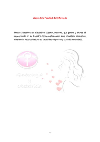 6
Visión de la Facultad de Enfermeria
Unidad Académica de Educación Superior, moderna, que genera y difunde el
conocimiento en su disciplina, forma profesionales para el cuidado integral de
enfermería, reconocidas por su capacidad de gestión y cuidado humanizado.
 