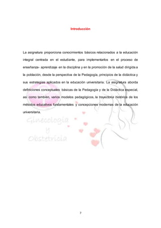 7
Introducción
La asignatura proporciona conocimientos básicos relacionados a la educación
integral centrada en el estudiante, para implementarlos en el proceso de
enseñanza- aprendizaje en la disciplina y en la promoción de la salud dirigida a
la población, desde la perspectiva de la Pedagogía, principios de la didáctica y
sus estrategias aplicados en la educación universitaria. La asignatura aborda
definiciones conceptuales básicas de la Pedagogía y de la Didáctica especial,
así como también, varios modelos pedagógicos, la trayectoria histórica de los
métodos educativos fundamentales y concepciones modernas de la educación
universitaria.
 