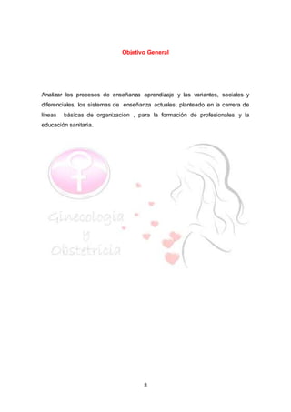 8
Objetivo General
Analizar los procesos de enseñanza aprendizaje y las variantes, sociales y
diferenciales, los sistemas de enseñanza actuales, planteado en la carrera de
líneas básicas de organización , para la formación de profesionales y la
educación sanitaria.
 