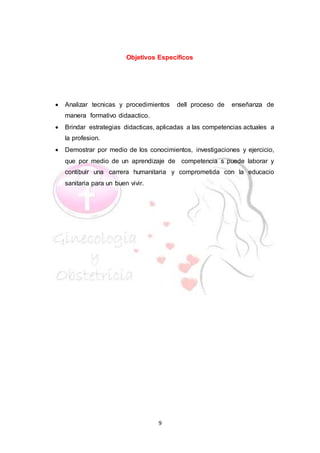 9
Objetivos Específicos
 Analizar tecnicas y procedimientos dell proceso de enseñanza de
manera formativo didaactico.
 Brindar estrategias didacticas, aplicadas a las competencias actuales a
la profesion.
 Demostrar por medio de los conocimientos, investigaciones y ejercicio,
que por medio de un aprendizaje de competencia s puede laborar y
contibuir una carrera humanitaria y comprometida con la educacio
sanitaria para un buen vivir.
 