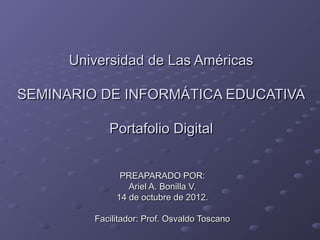Universidad de Las Américas

SEMINARIO DE INFORMÁTICA EDUCATIVA

            Portafolio Digital


               PREAPARADO POR:
                 Ariel A. Bonilla V.
              14 de octubre de 2012.

         Facilitador: Prof. Osvaldo Toscano
 
