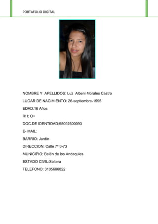 NOMBRE Y APELLIDOS: Luz Albeni Morales Castro

LUGAR DE NACIMIENTO: 26-septiembre-1995

EDAD:16 Años

RH: O+

DOC.DE IDENTIDAD:95092600093

E- MAIL:

BARRIO: Jardín

DIRECCION: Calle 7ª 8-73

MUNICIPIO: Belén de los Andaquies

ESTADO CIVIL:Soltera

TELEFONO: 3105606822
 