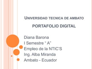UNIVERSIDAD TECNICA DE AMBATO
    PORTAFOLIO DIGITAL

Diana Barona
I Semestre “ A”
Empleo de la NTIC’S
Ing. Alba Miranda
Ambato - Ecuador
 