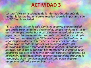 ACTIVIDAD 3
Lectura ‘’Vivir en la sociedad de la información’’, después de
realizar la lectura haz una breve reseñan sobre la importancia de
las TIC´S en la sociedad.
‘’El uso de las tic´s en la vida diaria, es cada vez una necesidad
que puede traer ventajas y desventajas; ya que mediante estas te
das cuenta que puedes hacer cosas que antes realizabas a mano
y que ahora las puedes realizar tan solo con presionar un simple
botón como por ejemplo, el GPS con el que puedes localizar un
lugar en particular o el internet en el que puedes encontrar
información de todos los países. Sin embargo, dentro del
desarrollo de las tic´s interviene tanto la política, la economía y
lo social, por lo que el principal benefactor seria el ámbito de la
política ya que este es la fuente principal para los ciudadanos. En
mi opinión, todos deberíamos de tener acceso al desarrollo de la
tecnología, claro también depende de cada quien el querer
aprender a utilizarlas con un buen uso.’’
 