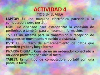 ACTIVIDAD 4
TIC´S EN EL AULA
LAPTOP: Es una maquina electrónica parecida a la
computadora pero portátil.
USB: Fue diseñado para estandarizar la conexión de
periféricos o también para almacenar información.
T.V.: Es un sistema para la transmisión y recepción de
imágenes en movimiento y sonido a distancia.
DVD: Es un disco de almacenamiento de datos que
permiten grabar y luego borrar.
PIZARRA DIGITAL: Consiste en un ordenador conectado a
un video proyector, sensible al tacto.
TABLET: Es un tipo de computadora portátil con una
pantalla táctil.
 