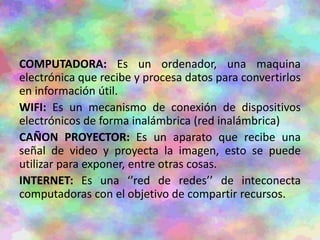 COMPUTADORA: Es un ordenador, una maquina
electrónica que recibe y procesa datos para convertirlos
en información útil.
WIFI: Es un mecanismo de conexión de dispositivos
electrónicos de forma inalámbrica (red inalámbrica)
CAÑON PROYECTOR: Es un aparato que recibe una
señal de video y proyecta la imagen, esto se puede
utilizar para exponer, entre otras cosas.
INTERNET: Es una ‘’red de redes’’ de inteconecta
computadoras con el objetivo de compartir recursos.
 