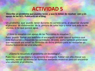 ACTIVIDAD 5
Describe un problema que puedas tener, y que lo debas de resolver con y sin
apoyo de las tic’s. Publicarlo en el blog.
Un problema que puedo tener durante mi carrera seria, al observar durante
el proceso de elaboración de la pintura de color rojo y notar que esta no es
viscosa, si no que parece agua.
¿Cómo lo resuelvo con apoyo de las Tics como lo resuelvo ?....
Pues puedo llamar por teléfono al encargado en este caso el químico que
está realizando y checando las cantidades de está, como también pidiéndole
que me envié por email las fórmulas de dicha pintura para así revisarlas yo
misma buscando así una solución.
¿Cómo lo resuelves el problema sin tecnología?...
Pues iría a ver yo misma a la persona encargada, hablar con ella checar sus
apuntes, revisar yo misma las formulas tomando muestras para así encontrar
una solución al problema.
 