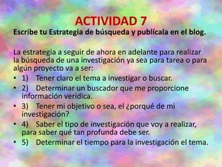 ACTIVIDAD 7
Escribe tu Estrategia de búsqueda y publícala en el blog.
La estrategia a seguir de ahora en adelante para realizar
la búsqueda de una investigación ya sea para tarea o para
algún proyecto va a ser:
• 1) Tener claro el tema a investigar o buscar.
• 2) Determinar un buscador que me proporcione
información verídica.
• 3) Tener mi objetivo o sea, el ¿porqué de mi
investigación?
• 4) Saber el tipo de investigación que voy a realizar,
para saber qué tan profunda debe ser.
• 5) Determinar el tiempo para la investigación el tema.
 