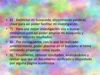 • 6) Delimitar mi búsqueda, encontrando palabras
clave para así poder facilitar mi investigación.
• 7) Para una mejor investigación voy a buscar
sinónimos para así poder ampliar mi búsqueda y
obtener mejores resultados.
• 8) Por consiguiente, con lo que he realizado
anteriormente, poder plasmar en el buscador el tema
utilizando ampersan como ayuda.
• 9) Finalmente, obtener resultados, analizándolos y
revisar que sea un documento verificado y respaldado
por alguna página académica
 
