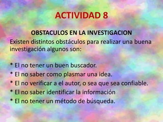 ACTIVIDAD 8
OBSTACULOS EN LA INVESTIGACION
Existen distintos obstáculos para realizar una buena
investigación algunos son:
* El no tener un buen buscador.
* El no saber como plasmar una idea.
* El no verificar a el autor, o sea que sea confiable.
* El no saber identificar la información
* El no tener un método de búsqueda.
 