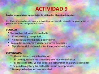 ACTIVIDAD 9
Escribe las ventajas y desventajas de utilizar los libros tradicionales.
Los libros son una fuente para una investigación han ido pasando de generación en
generación y aun se siguen utilizando:
VENTAJAS
* El encontrar información confiable.
* Es resistente y muy práctico.
* No necesitas energía para poder leerlo.
* Lo puedes compartir o vender en forma de copias.
* El poder escribir sobre ellos tus ideas, subrayarlos, etc…
DESVENTAJAS
· * Que no tienen una actualización
* El tener que andarlos trayendo y son muy voluminosos
* El precio de este, ya que debes de comprarlos en algunas ocasiones
* Se pueden agotar y las editoriales dejan de imprimirlo.
* No se pueden leer en la obscuridad
 
