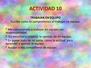 ACTIVIDAD 10
TRABAJAR EN EQUIPO
Escribe como te comprometes al trabajar en equipo.
* Me comprometo a trabajar en equipo con
responsabilidad.
* En escuchar y respetar la opinión de mí equipo.
* En poner todo de mi parte, como la actitud para
aprender y aportar al equipo.
* Ayudar a mis compañeros de equipo.
 