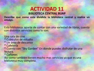 ACTIVIDAD 11
BIBLIOTECA CENTRAL BUAP
Describe que como esta dividida la biblioteca central y realiza un
ensayo.
Esta biblioteca aparte de contar con una variedad de libros, cuenta
con distintos servicios como lo son:
Una sala de cine
* Cubículos de estudio
* Un área de descanso
* Cafetería
* Cuenta con ''Sky Garden'' En donde puedes disfrutar de una
lectura.
* Cañones
Así como también tienen mucho mas servicios ya que es una
biblioteca muy completa.
 