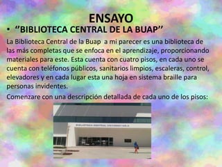 ENSAYO
• ‘’BIBLIOTECA CENTRAL DE LA BUAP’’
La Biblioteca Central de la Buap a mi parecer es una biblioteca de
las más completas que se enfoca en el aprendizaje, proporcionando
materiales para este. Esta cuenta con cuatro pisos, en cada uno se
cuenta con teléfonos públicos, sanitarios limpios, escaleras, control,
elevadores y en cada lugar esta una hoja en sistema braille para
personas invidentes.
Comenzare con una descripción detallada de cada uno de los pisos:
 