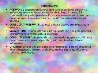 PRIMER NIVEL
• ACERVO: Se encuentran libreros que contienen libros de la A – L
enfocados en la ciencias sociales, también hay 26 mesas, 28
computadoras y salas para leer. En esta se encuentran bancos para
poder alcanzar libros que están en un alto nivel de altura en los
libreros.
• CONSULTA Y RESERVA: Esta, está unida al acervo con mesas para
estudiar.
• SALA DE CINE: Es una sala que está equipada con una gran pantalla,
sonido y tiene 3 hileras con 11 asientos.
• CONSULTA EN RED: Es una sala de computadoras, que son utilizados
para consultar o buscar algún libro, así como también buscar
información.
• OFICINAS: Esta es una zona que está restringida, pero se encuentra
dirección general, biometría, diseño, medios digitales, difusión y
calidad, servicios, etc…
 