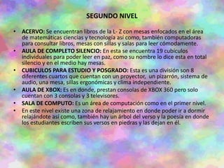 SEGUNDO NIVEL
• ACERVO: Se encuentran libros de la L- Z con mesas enfocados en el área
de matemáticas ciencias y tecnología así como, también computadoras
para consultar libros, mesas con sillas y salas para leer cómodamente.
• AULA DE COMPLETO SILENCIO: En esta se encuentra 19 cubículos
individuales para poder leer en paz, como su nombre lo dice esta en total
silencio y en el medio hay mesas.
• CUBICULOS PARA ESTUDIO Y POSGRADO: Esta es una división son 8
diferentes cuartos que cuentan con un proyector, un pizarrón, sistema de
audio, una mesa, sillas ergonómicas y clima independiente.
• AULA DE XBOX: Es en donde, prestan consolas de XBOX 360 pero solo
cuentan con 3 consolas y 3 televisores.
• SALA DE COMPUTO: Es un área de computación como en el primer nivel.
• En este nivel existe una zona de relajamiento en donde poder ir a dormir
relajándote así como, también hay un árbol del verso y la poesía en donde
los estudiantes escriben sus versos en piedras y las dejan en él.
 