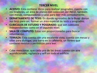TERCER NIVEL
• ACERVO: Esta contiene libros para realizar posgrados, cuenta con
res tiradores, un área de planos con colección del INEGI, también
con mesas, computadoras y salas para leer más cómodamente.
• DEPARTAMENTO DE TESIS: En donde egresados de la Buap donan
sus tesis para así, formar un área especial de tesis y posgrados.
• CUBICULOS DE ESTUDIO Y POSGRADO: que son cubículos
independientes como en el segundo nivel.
• SALA DE CÓMPUTO: Estas son proporcionadas para buscar
información.
• TERRAZA: Esta cuenta con una excelente vista, cuenta con mesas y
sillas para dialogar, una barra en la cafetería, un librero que
contiene revistas y periódicos para leer.
• Cabe mencionar, que cada una de las áreas cuenta con aire
acondicionado, vigilancia y wifi en todo el edificio.
 