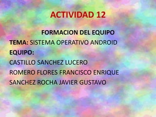 ACTIVIDAD 12
FORMACION DEL EQUIPO
TEMA: SISTEMA OPERATIVO ANDROID
EQUIPO:
CASTILLO SANCHEZ LUCERO
ROMERO FLORES FRANCISCO ENRIQUE
SANCHEZ ROCHA JAVIER GUSTAVO
 