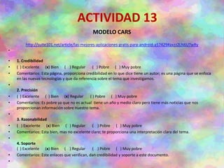 ACTIVIDAD 13
MODELO CARS
http://suite101.net/article/las-mejores-aplicaciones-gratis-para-android-a57429#axzz2LN6UTwRy
•
• 1. Credibilidad
• ( ) Excelente (x) Bien ( ) Regular ( ) Pobre ( ) Muy pobre
• Comentarios: Esta página, proporciona credibilidad en lo que dice tiene un autor; es una página que se enfoca
en las nuevas tecnologías y que da referencia sobre el tema que investigamos.
•
2. Precisión
• ( ) Excelente ( ) Bien (x) Regular ( ) Pobre ( ) Muy pobre
• Comentarios: Es pobre ya que no es actual tiene un año y medio claro pero tiene más noticias que nos
proporcionan información sobre nuestro tema.
•
3. Razonabilidad
• ( ) Excelente (x) Bien ( ) Regular ( ) Pobre ( ) Muy pobre
• Comentarios: Esta bien, mas no excelente claro; te proporciona una interpretación clara del tema.
•
4. Soporte
( ) Excelente (x) Bien ( ) Regular ( ) Pobre ( ) Muy pobre
• Comentarios: Este enlaces que verifican, dan credibilidad y soporte a este documento.
•
 