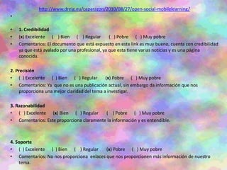 http://www.dreig.eu/caparazon/2010/08/27/open-social-mobilelearning/
•
• 1. Credibilidad
• (x) Excelente ( ) Bien ( ) Regular ( ) Pobre ( ) Muy pobre
• Comentarios: El documento que está expuesto en este link es muy bueno, cuenta con credibilidad
ya que está avalado por una profesional, ya que esta tiene varias noticias y es una página
conocida.
2. Precisión
• ( ) Excelente ( ) Bien ( ) Regular (x) Pobre ( ) Muy pobre
• Comentarios: Ya que no es una publicación actual, sin embargo da información que nos
proporciona una mejor claridad del tema a investigar.
3. Razonabilidad
• ( ) Excelente (x) Bien ( ) Regular ( ) Pobre ( ) Muy pobre
• Comentarios: Este proporciona claramente la información y es entendible.
4. Soporte
• ( ) Excelente ( ) Bien ( ) Regular (x) Pobre ( ) Muy pobre
• Comentarios: No nos proporciona enlaces que nos proporcionen más información de nuestro
tema.
 