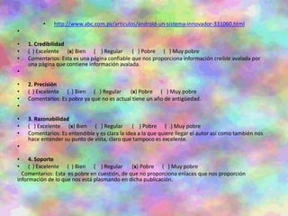 • http://www.abc.com.py/articulos/android-un-sistema-innovador-331060.html
•
• 1. Credibilidad
• ( ) Excelente (x) Bien ( ) Regular ( ) Pobre ( ) Muy pobre
• Comentarios: Esta es una página confiable que nos proporciona información creíble avalada por
una página que contiene información avalada.
•
• 2. Precisión
• ( ) Excelente ( ) Bien ( ) Regular (x) Pobre ( ) Muy pobre
• Comentarios: Es pobre ya que no es actual tiene un año de antigüedad.
•
• 3. Razonabilidad
• ( ) Excelente (x) Bien ( ) Regular ( ) Pobre ( ) Muy pobre
• Comentarios: Es entendible y es clara la idea a la que quiere llegar el autor así como también nos
hace entender su punto de vista, claro que tampoco es excelente.
•
• 4. Soporte
• ( ) Excelente ( ) Bien ( ) Regular (x) Pobre ( ) Muy pobre
Comentarios: Esta es pobre en cuestión, de que no proporciona enlaces que nos proporción
información de lo que nos está plasmando en dicha publicación.
 
